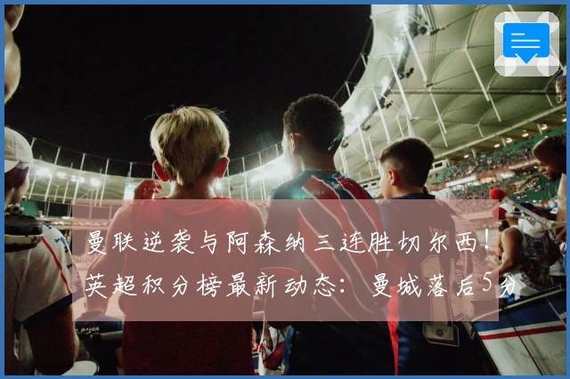 曼联逆袭与阿森纳三连胜切尔西！英超积分榜最新动态：曼城落后5分