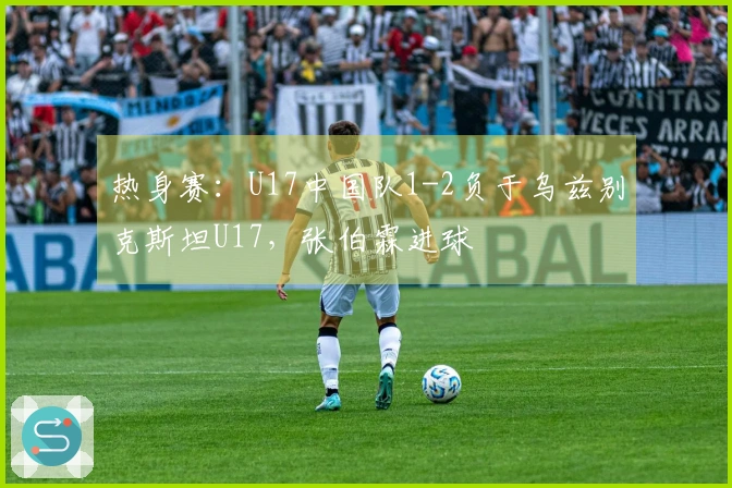 热身赛：U17中国队1-2负于乌兹别克斯坦U17，张伯霖进球