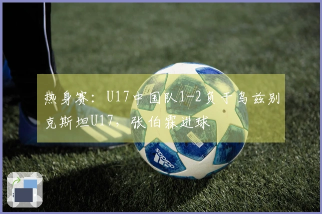 热身赛：U17中国队1-2负于乌兹别克斯坦U17，张伯霖进球