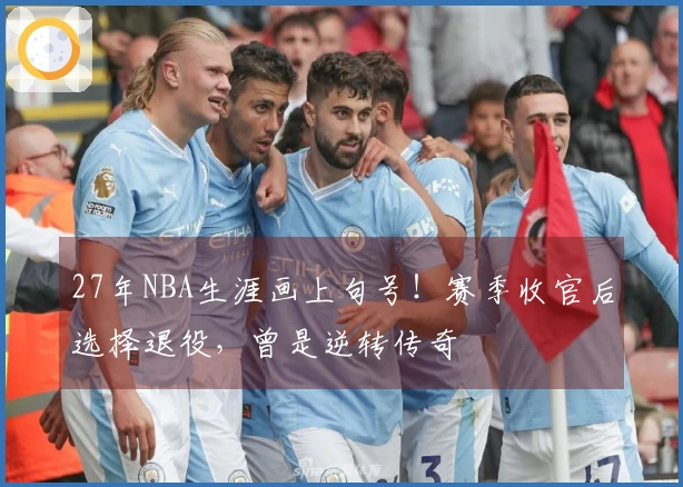 27年NBA生涯画上句号！赛季收官后选择退役，曾是逆转传奇
