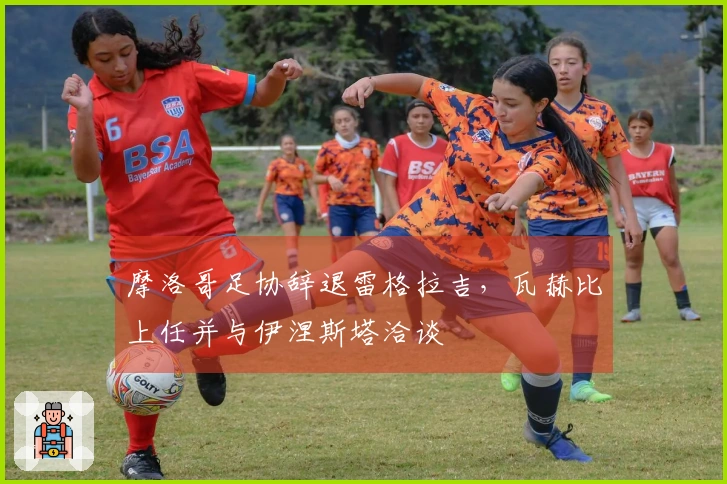 摩洛哥足协辞退雷格拉吉,瓦赫比上任并与伊涅斯塔洽谈