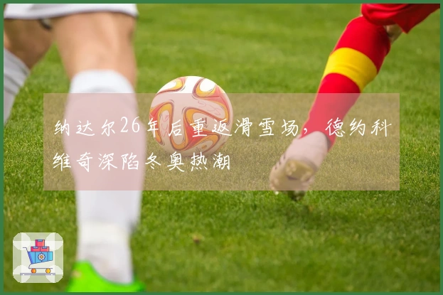 纳达尔26年后重返滑雪场，德约科维奇深陷冬奥热潮