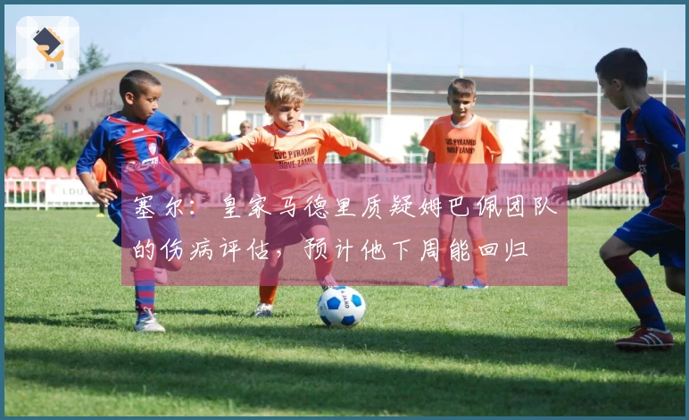 塞尔：皇家马德里质疑姆巴佩团队的伤病评估，预计他下周能回归