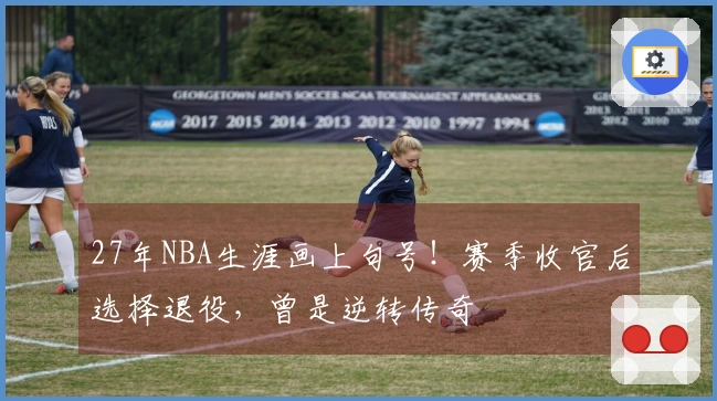 27年NBA生涯画上句号！赛季收官后选择退役，曾是逆转传奇