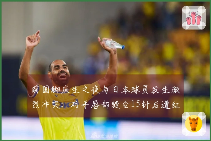前国脚庆生之夜与日本球员发生激烈冲突：对手唇部缝合15针后遭红牌处罚