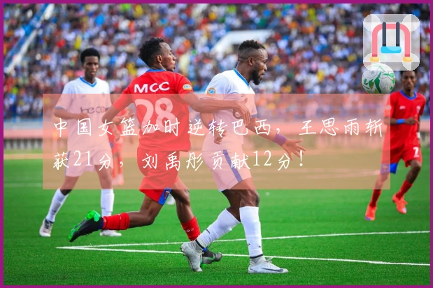 中国女篮加时逆转巴西，王思雨斩获21分，刘禹彤贡献12分！