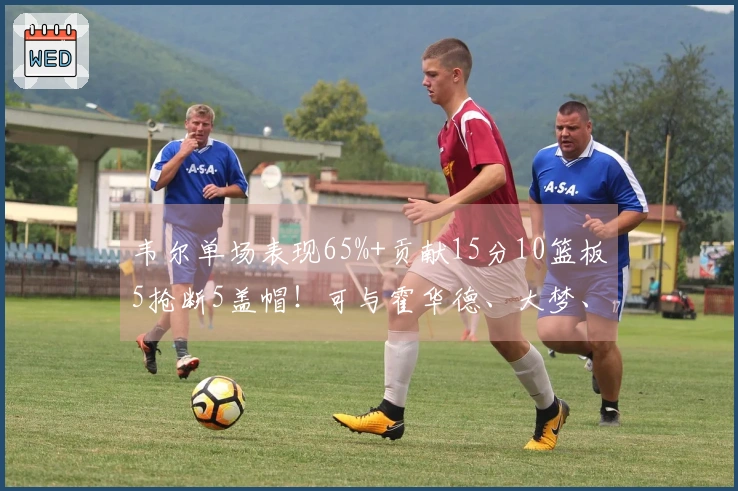 韦尔单场表现65%+贡献15分10篮板5抢断5盖帽！可与霍华德、大梦、海军上将相提并论